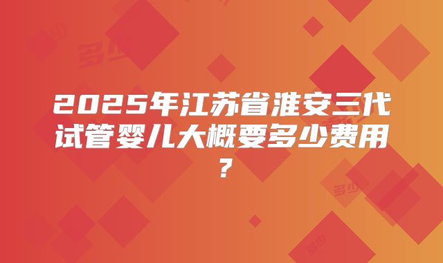 2025年江苏省淮安三代试管婴儿大概要多少费用？