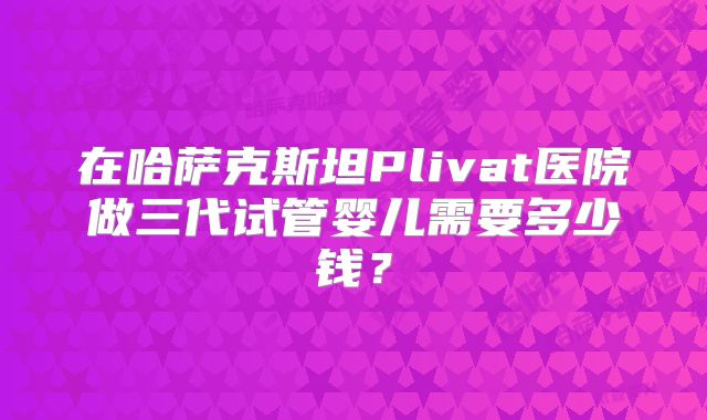 在哈萨克斯坦Plivat医院做三代试管婴儿需要多少钱？