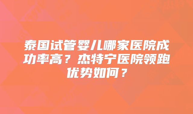 泰国试管婴儿哪家医院成功率高？杰特宁医院领跑优势如何？