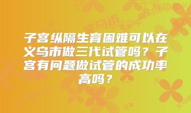 子宫纵隔生育困难可以在义乌市做三代试管吗？子宫有问题做试管的成功率高吗？