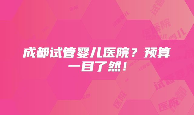 成都试管婴儿医院？预算一目了然！