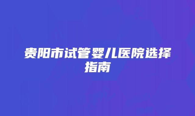 贵阳市试管婴儿医院选择指南