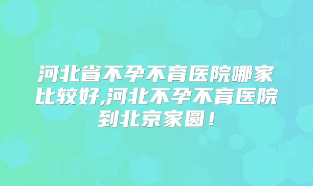 河北省不孕不育医院哪家比较好,河北不孕不育医院到北京家圆！