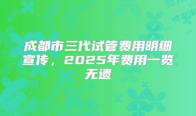 成都市三代试管费用明细宣传，2025年费用一览无遗
