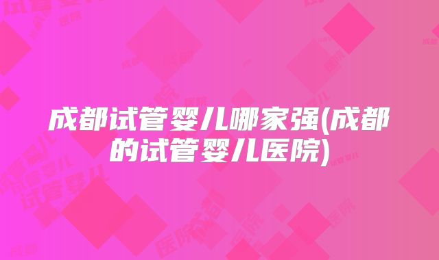 成都试管婴儿哪家强(成都的试管婴儿医院)
