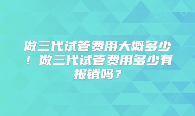 做三代试管费用大概多少！做三代试管费用多少有报销吗？