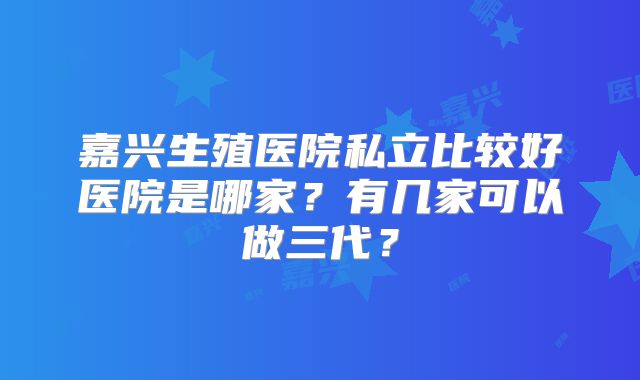 嘉兴生殖医院私立比较好医院是哪家？有几家可以做三代？