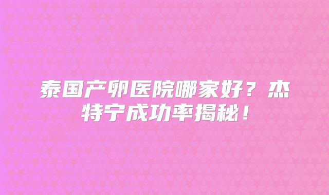 泰国产卵医院哪家好？杰特宁成功率揭秘！