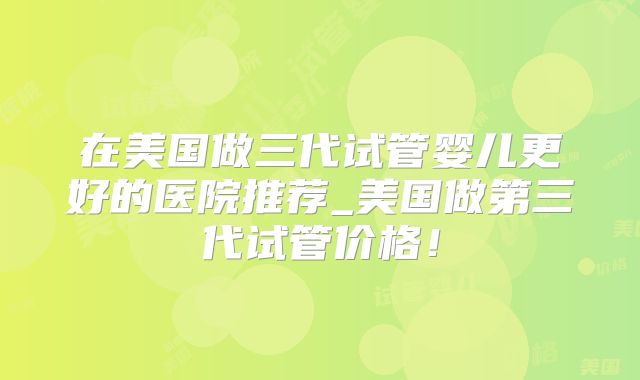 在美国做三代试管婴儿更好的医院推荐_美国做第三代试管价格！