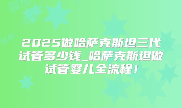2025做哈萨克斯坦三代试管多少钱_哈萨克斯坦做试管婴儿全流程！