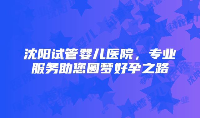 沈阳试管婴儿医院，专业服务助您圆梦好孕之路