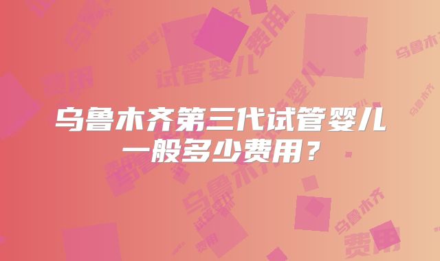 乌鲁木齐第三代试管婴儿一般多少费用？
