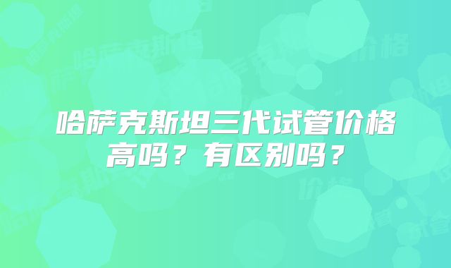 哈萨克斯坦三代试管价格高吗?有区别吗?