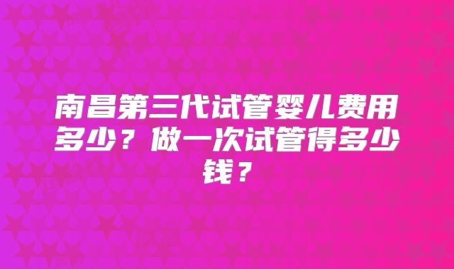 南昌第三代试管婴儿费用多少？做一次试管得多少钱？