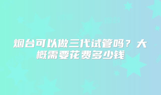 烟台可以做三代试管吗？大概需要花费多少钱