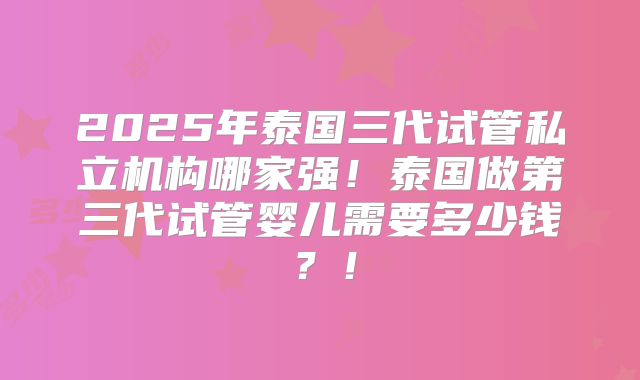 2025年泰国三代试管私立机构哪家强！泰国做第三代试管婴儿需要多少钱？！