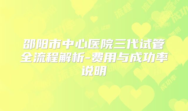 邵阳市中心医院三代试管全流程解析-费用与成功率说明