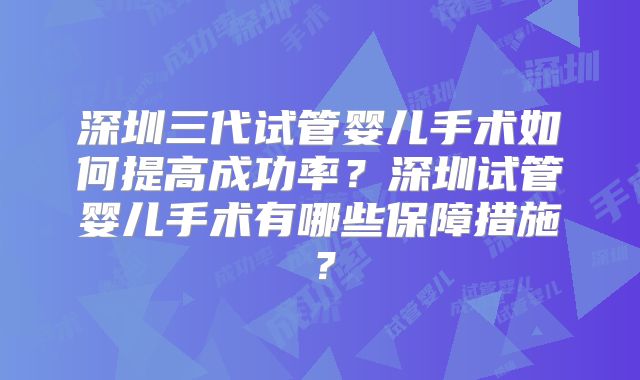 深圳三代试管婴儿手术如何提高成功率？深圳试管婴儿手术有哪些保障措施？