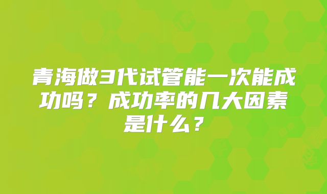 青海做3代试管能一次能成功吗？成功率的几大因素是什么？