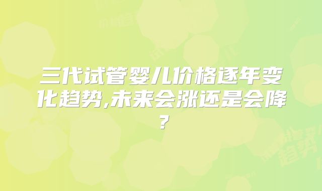 三代试管婴儿价格逐年变化趋势,未来会涨还是会降？