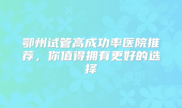 鄂州试管高成功率医院推荐，你值得拥有更好的选择