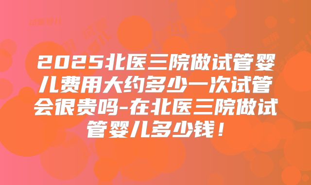 2025北医三院做试管婴儿费用大约多少一次试管会很贵吗-在北医三院做试管婴儿多少钱!