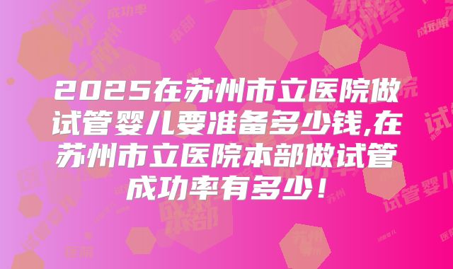 2025在苏州市立医院做试管婴儿要准备多少钱,在苏州市立医院本部做试管成功率有多少！