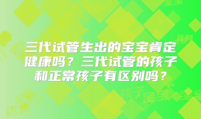 三代试管生出的宝宝肯定健康吗？三代试管的孩子和正常孩子有区别吗？