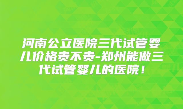 河南公立医院三代试管婴儿价格贵不贵-郑州能做三代试管婴儿的医院！