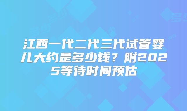 江西一代二代三代试管婴儿大约是多少钱？附2025等待时间预估