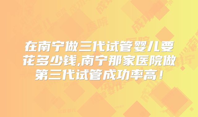 在南宁做三代试管婴儿要花多少钱,南宁那家医院做第三代试管成功率高！