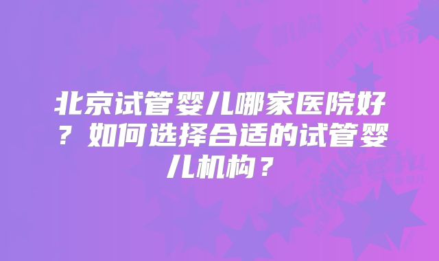 北京试管婴儿哪家医院好？如何选择合适的试管婴儿机构？