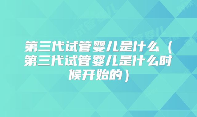 第三代试管婴儿是什么（第三代试管婴儿是什么时候开始的）