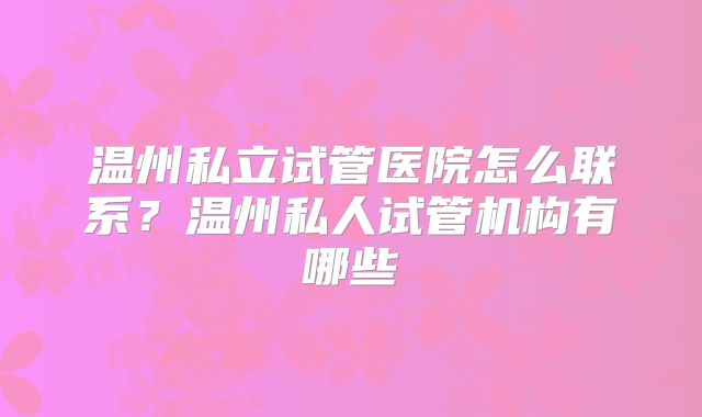 温州私立试管医院怎么联系?温州私人试管机构有哪些