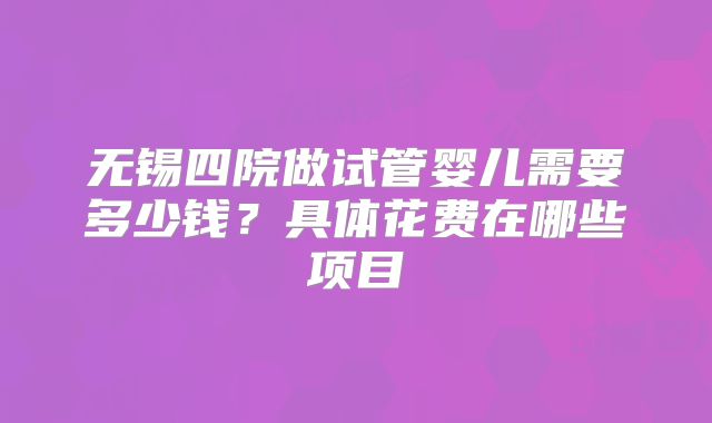 无锡四院做试管婴儿需要多少钱？具体花费在哪些项目