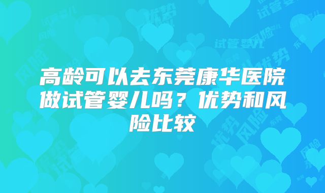 高龄可以去东莞康华医院做试管婴儿吗？优势和风险比较
