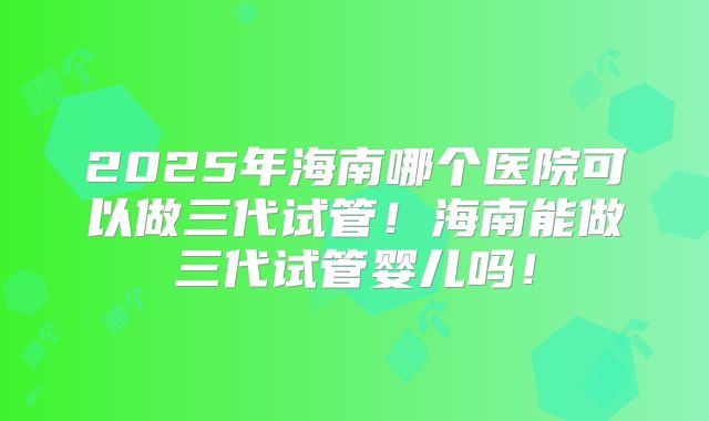 2025年海南哪个医院可以做三代试管!海南能做三代试管婴儿吗!