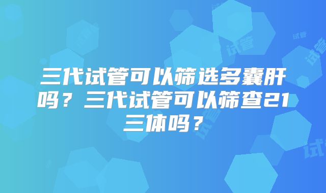 三代试管可以筛选多囊肝吗？三代试管可以筛查21三体吗？