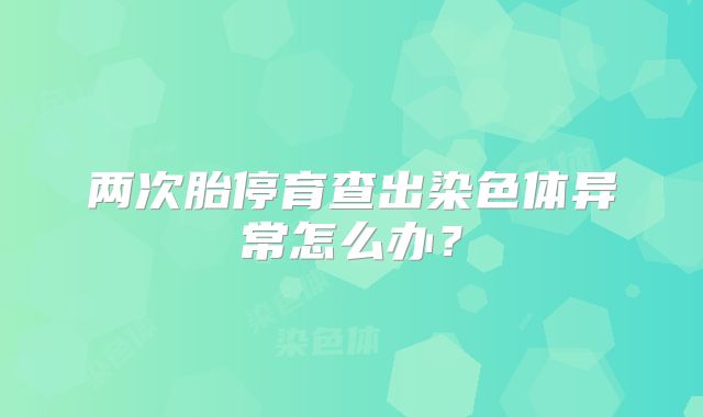 两次胎停育查出染色体异常怎么办？