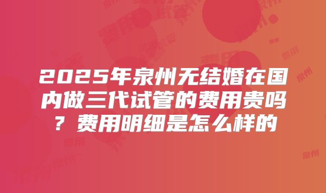 2025年泉州无结婚在国内做三代试管的费用贵吗？费用明细是怎么样的