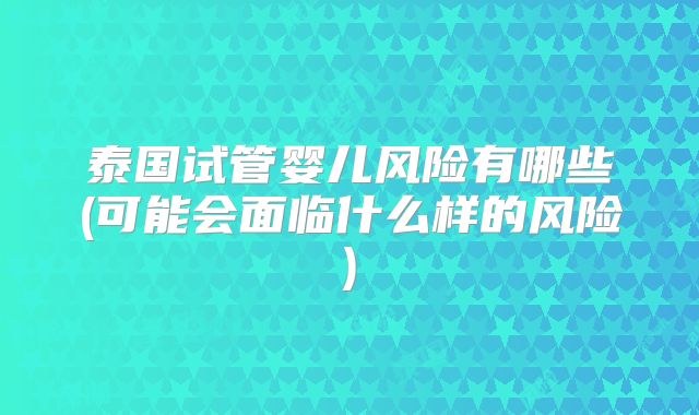 泰国试管婴儿风险有哪些(可能会面临什么样的风险)