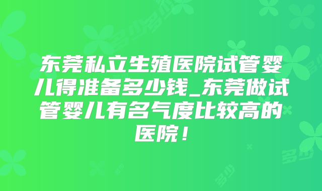 东莞私立生殖医院试管婴儿得准备多少钱_东莞做试管婴儿有名气度比较高的医院！