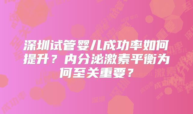 深圳试管婴儿成功率如何提升？内分泌激素平衡为何至关重要？