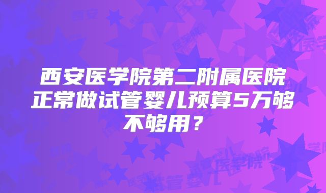 西安医学院第二附属医院正常做试管婴儿预算5万够不够用?