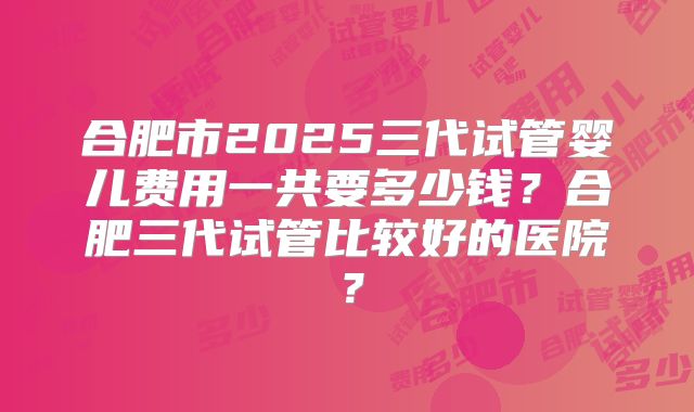 合肥市2025三代试管婴儿费用一共要多少钱？合肥三代试管比较好的医院？