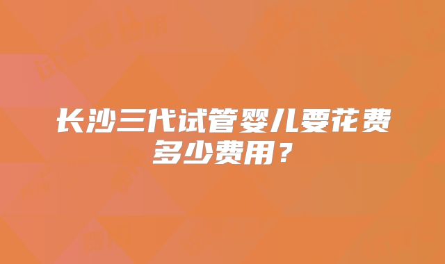 长沙三代试管婴儿要花费多少费用？
