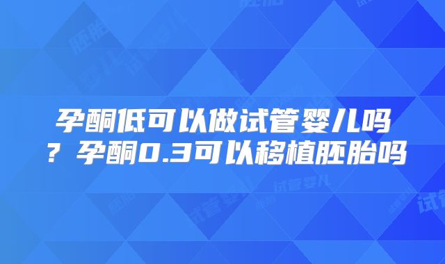 孕酮低可以做试管婴儿吗？孕酮0.3可以移植胚胎吗