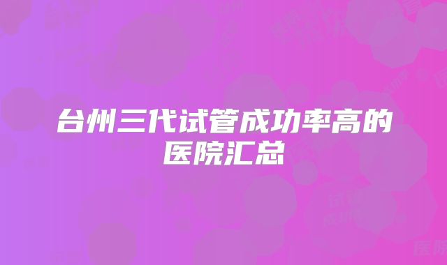 台州三代试管成功率高的医院汇总