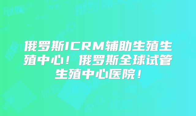 俄罗斯ICRM辅助生殖生殖中心！俄罗斯全球试管生殖中心医院！