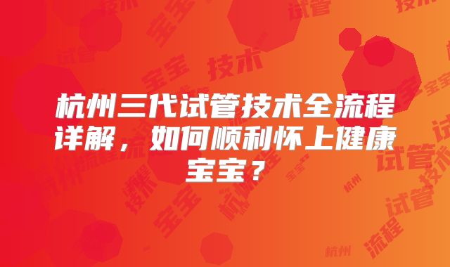 杭州三代试管技术全流程详解,如何顺利怀上健康宝宝?